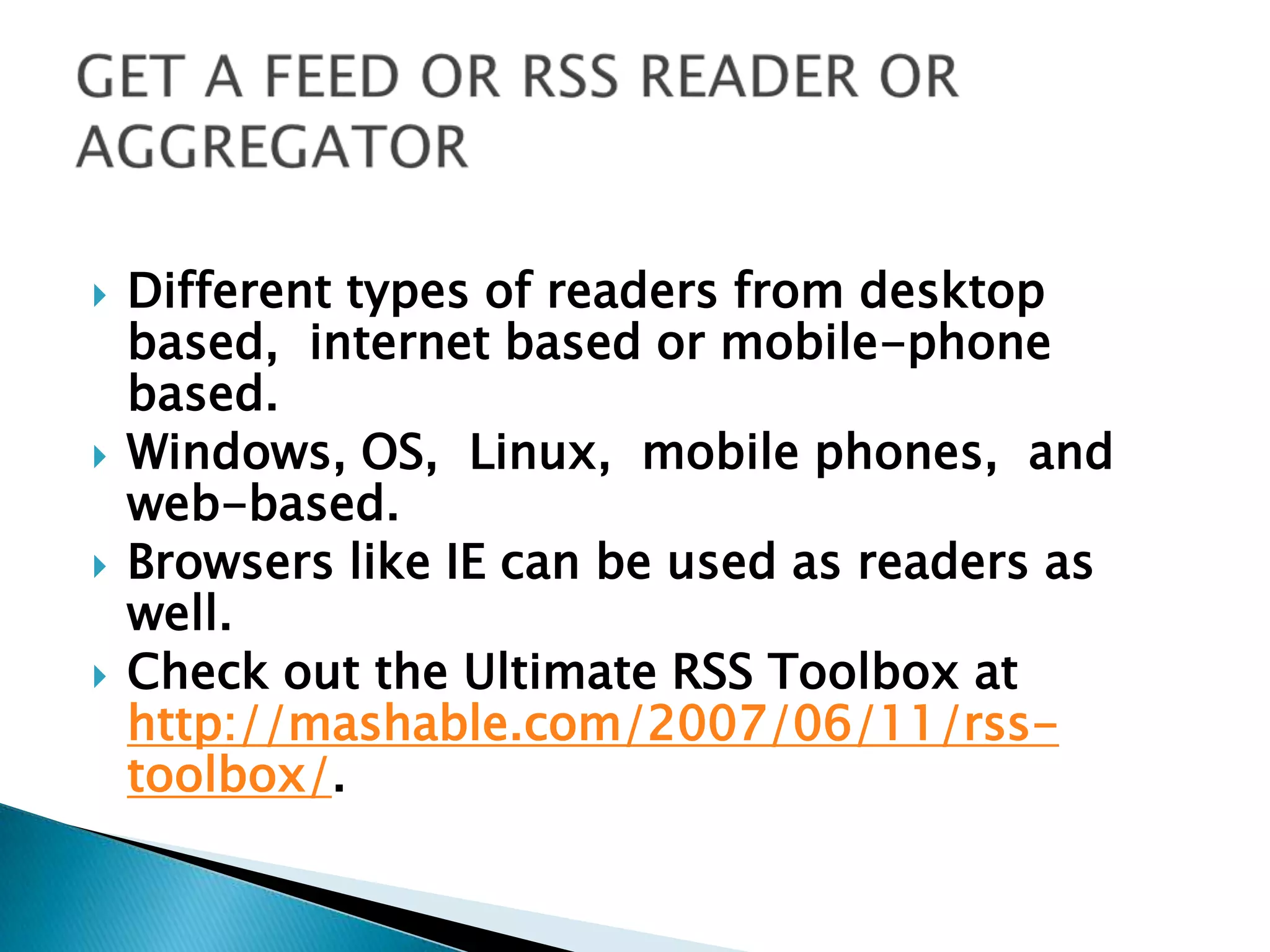 GET A FEED OR RSS READER OR AGGREGATORDifferent types of readers from desktop based,  internet based or mobile-phone based. Windows, OS,  Linux,  mobile phones,  and web-based. Browsers like IE can be used as readers as well.Check out the Ultimate RSS Toolbox at http://mashable.com/2007/06/11/rss-toolbox/.