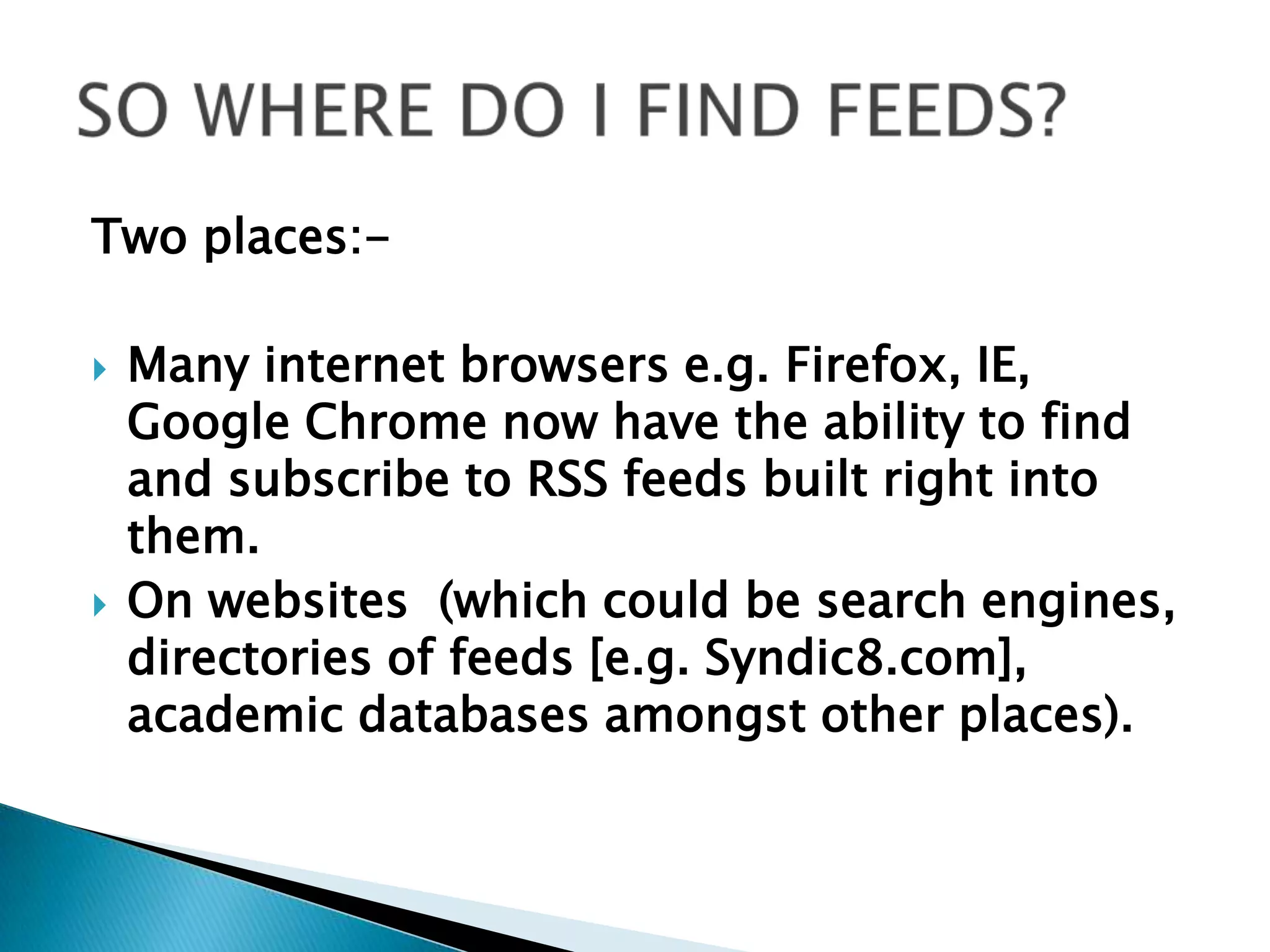 SO WHERE DO I FIND FEEDS?Two places:-Many internet browsers e.g. Firefox, IE, Google Chrome now have the ability to find and subscribe to RSS feeds built right into them.   On websites  (which could be search engines, directories of feeds [e.g. Syndic8.com], academic databases amongst other places).