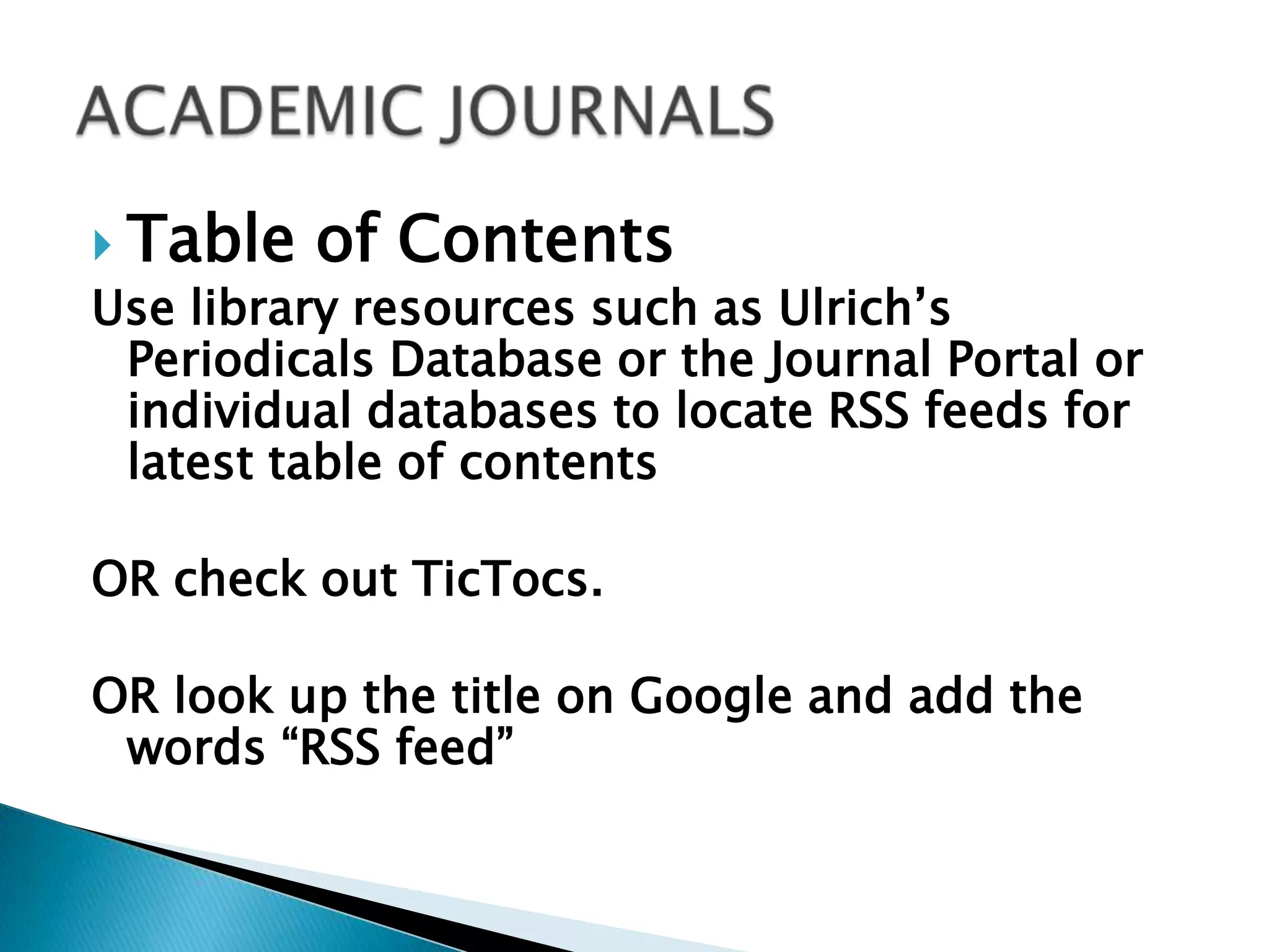 Table of ContentsUse library resources such as Ulrich’s Periodicals Database or the Journal Portal or individual databases to locate RSS feeds for latest table of contents OR check out TicTocs.OR look up the title on Google and add the words “RSS feed” ACADEMIC JOURNALS