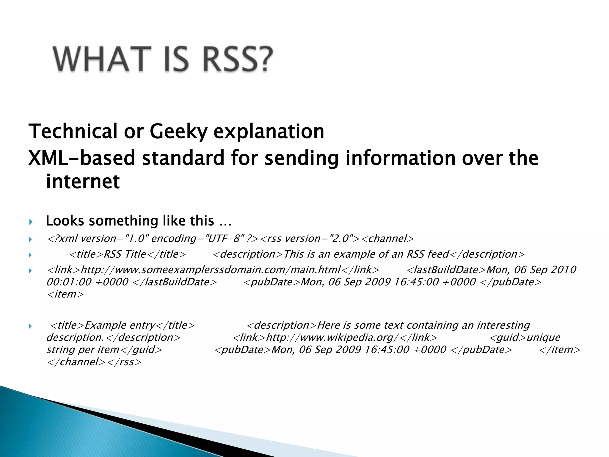 WHAT IS RSS? Technical or Geeky explanationXML-based standard for sending information over the internetLooks something like this …<?xml version="1.0" encoding="UTF-8" ?><rss version="2.0"><channel>           <title>RSS Title</title>        <description>This is an example of an RSS feed</description>        <link>http://www.someexamplerssdomain.com/main.html</link>        <lastBuildDate>Mon, 06 Sep 2010 00:01:00 +0000 </lastBuildDate>        <pubDate>Mon, 06 Sep 2009 16:45:00 +0000 </pubDate>         <item>                <title>Example entry</title>                <description>Here is some text containing an interesting description.</description>                <link>http://www.wikipedia.org/</link>                <guid>unique string per item</guid>                <pubDate>Mon, 06 Sep 2009 16:45:00 +0000 </pubDate>        </item> </channel></rss> 