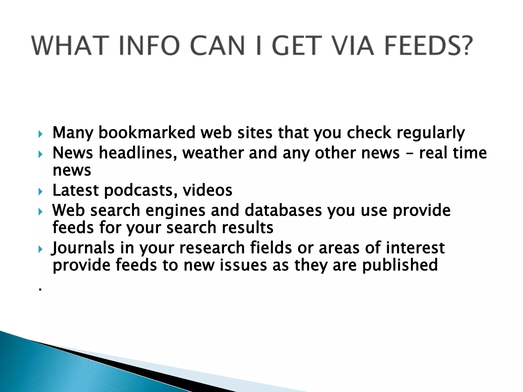 WHAT INFO CAN I GET VIA FEEDS?Many bookmarked web sites that you check regularlyNews headlines, weather and any other news – real time newsLatest podcasts, videosWeb search engines and databases you use provide feeds for your search resultsJournals in your research fields or areas of interest provide feeds to new issues as they are published.