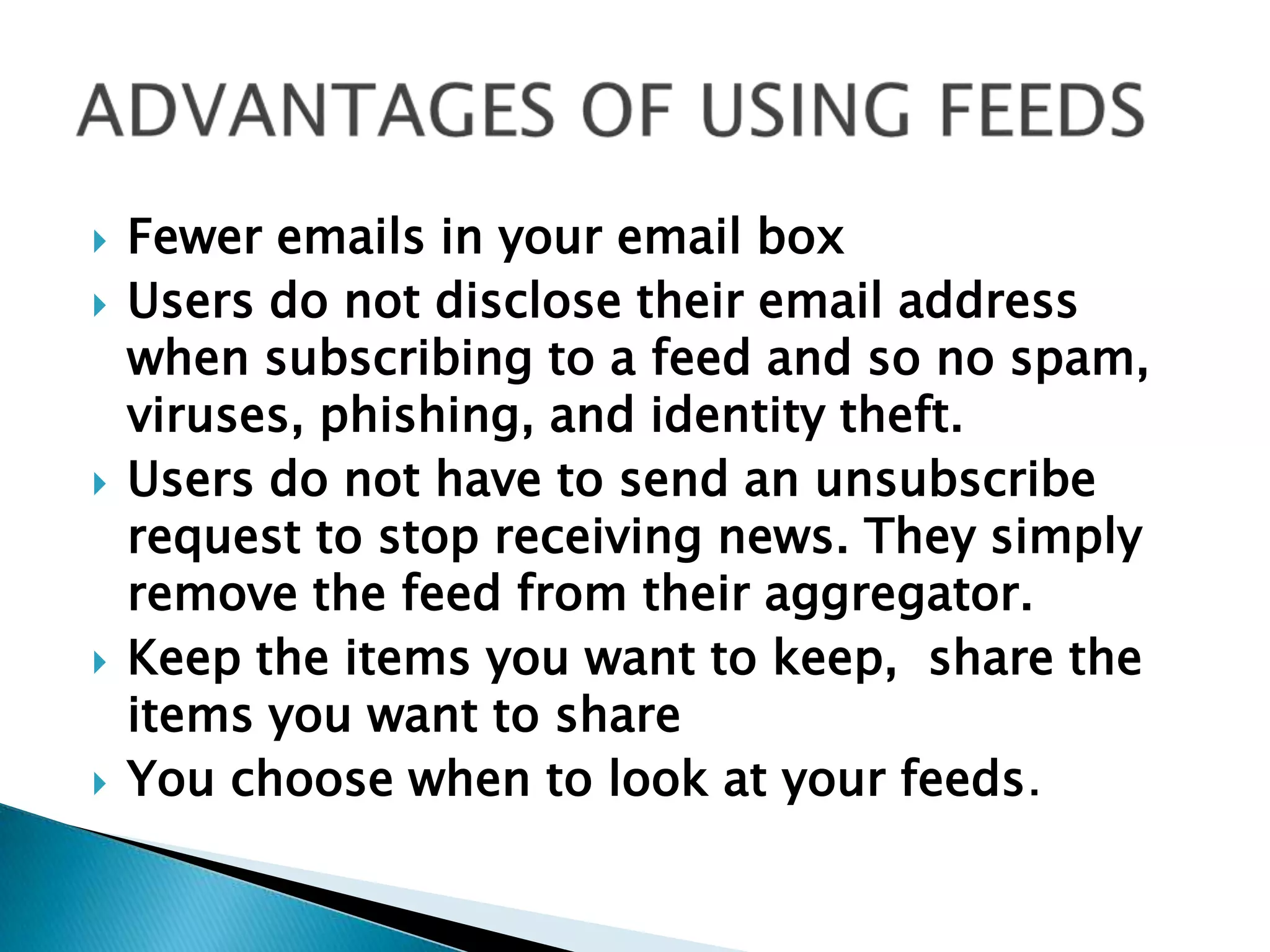 ADVANTAGES OF USING FEEDSFewer emails in your email boxUsers do not disclose their email address when subscribing to a feed and so no spam, viruses, phishing, and identity theft.  Users do not have to send an unsubscribe request to stop receiving news. They simply remove the feed from their aggregator.Keep the items you want to keep,  share the items you want to shareYou choose when to look at your feeds.