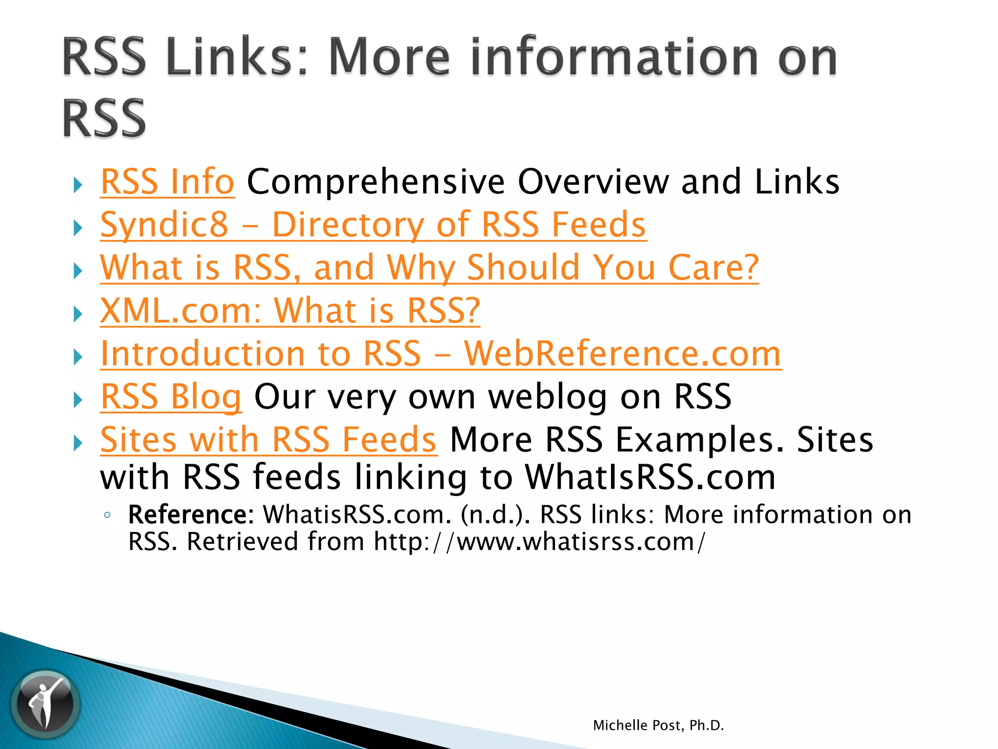    RSS Info Comprehensive Overview and Links
   Syndic8 - Directory of RSS Feeds
   What is RSS, and Why Should You Care?
   XML.com: What is RSS?
   Introduction to RSS - WebReference.com
   RSS Blog Our very own weblog on RSS
   Sites with RSS Feeds More RSS Examples. Sites
    with RSS feeds linking to WhatIsRSS.com
    ◦ Reference: WhatisRSS.com. (n.d.). RSS links: More information on
      RSS. Retrieved from http://www.whatisrss.com/




                                           Michelle Post, Ph.D.
 
