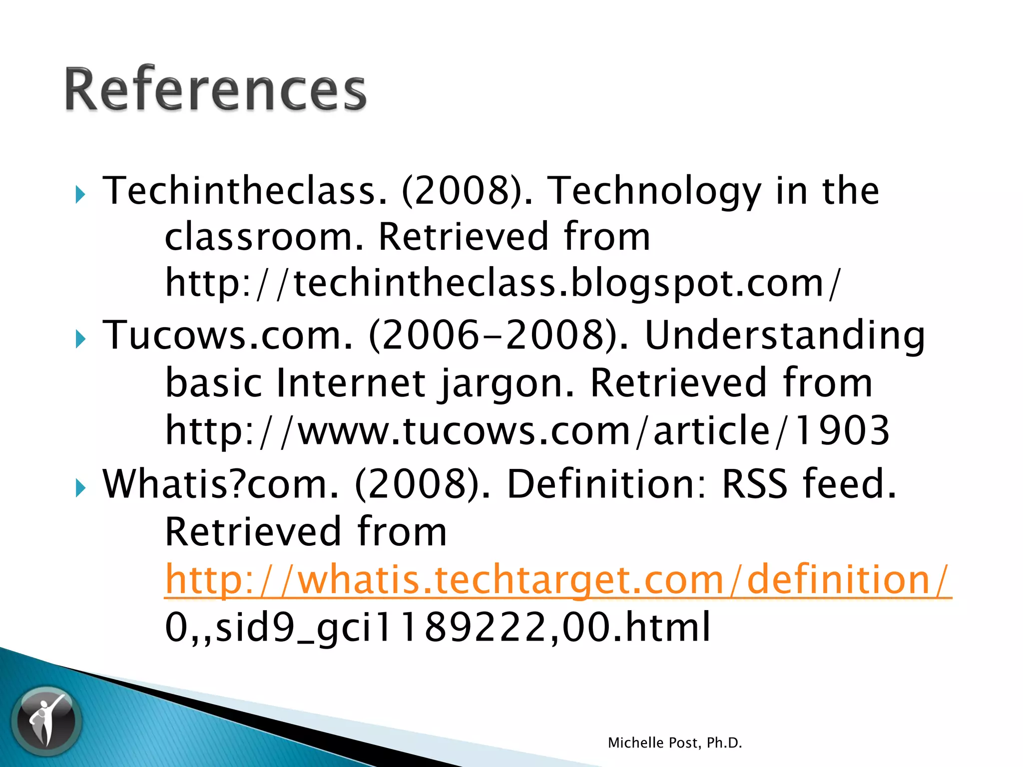    Techintheclass. (2008). Technology in the
       classroom. Retrieved from
       http://techintheclass.blogspot.com/
   Tucows.com. (2006-2008). Understanding
       basic Internet jargon. Retrieved from
       http://www.tucows.com/article/1903
   Whatis?com. (2008). Definition: RSS feed.
       Retrieved from
       http://whatis.techtarget.com/definition/
       0,,sid9_gci1189222,00.html

                             Michelle Post, Ph.D.
 