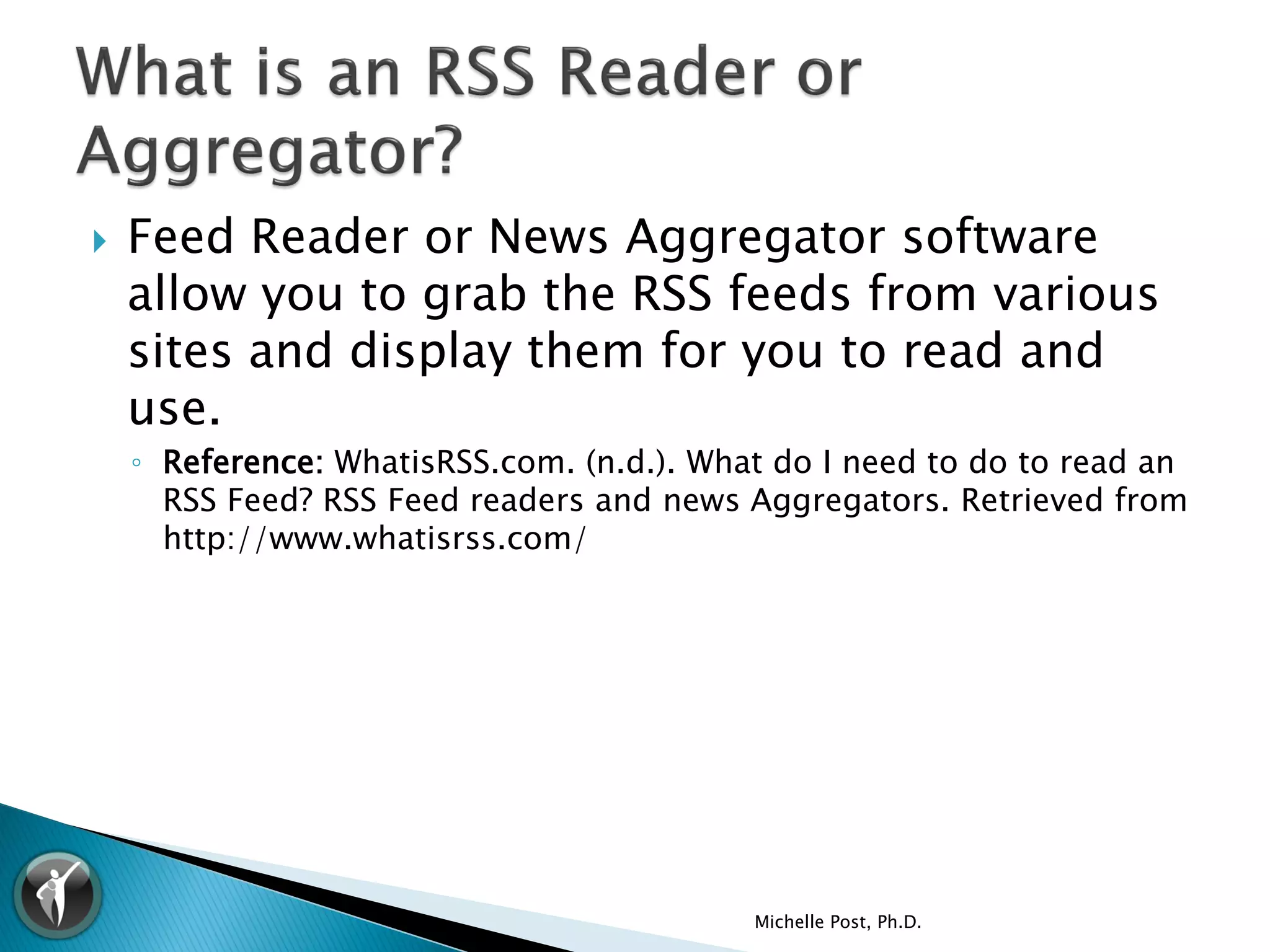    Feed Reader or News Aggregator software
    allow you to grab the RSS feeds from various
    sites and display them for you to read and
    use.
    ◦ Reference: WhatisRSS.com. (n.d.). What do I need to do to read an
      RSS Feed? RSS Feed readers and news Aggregators. Retrieved from
      http://www.whatisrss.com/




                                           Michelle Post, Ph.D.
 