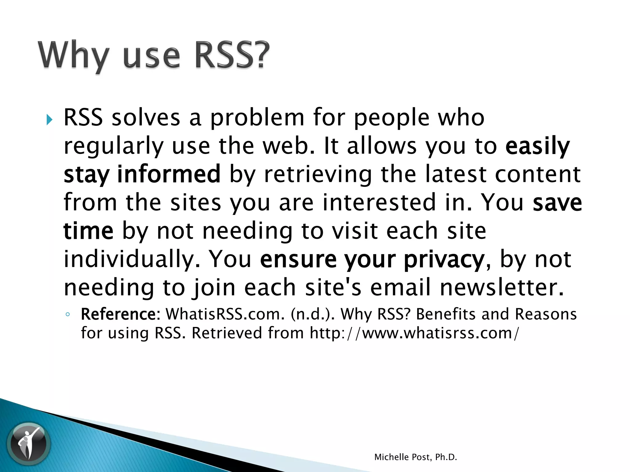    RSS solves a problem for people who
    regularly use the web. It allows you to easily
    stay informed by retrieving the latest content
    from the sites you are interested in. You save
    time by not needing to visit each site
    individually. You ensure your privacy, by not
    needing to join each site's email newsletter.
    ◦ Reference: WhatisRSS.com. (n.d.). Why RSS? Benefits and Reasons
      for using RSS. Retrieved from http://www.whatisrss.com/




                                           Michelle Post, Ph.D.
 