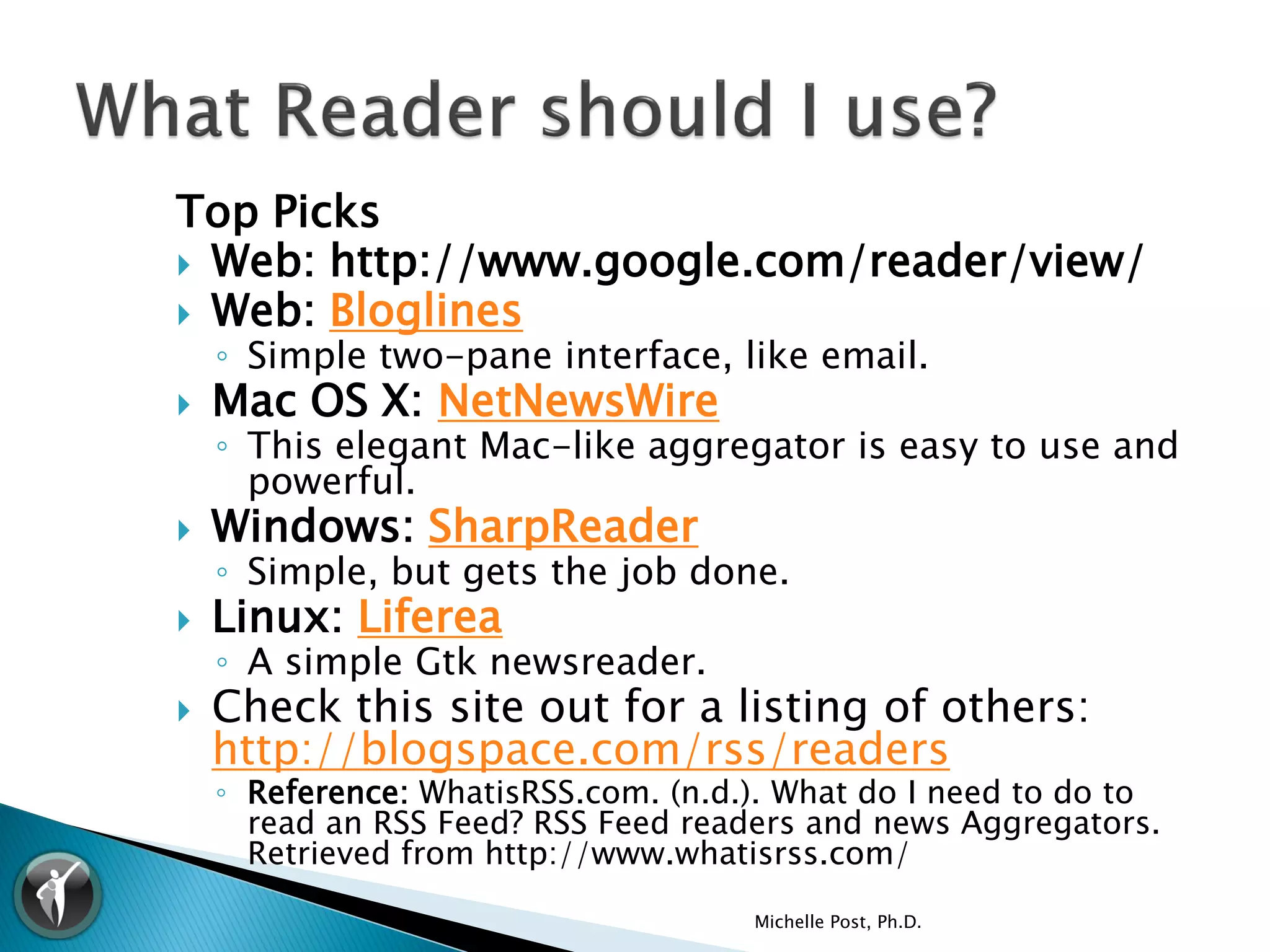 Top Picks
 Web: http://www.google.com/reader/view/
 Web: Bloglines
    ◦ Simple two-pane interface, like email.
   Mac OS X: NetNewsWire
    ◦ This elegant Mac-like aggregator is easy to use and
      powerful.
   Windows: SharpReader
    ◦ Simple, but gets the job done.
   Linux: Liferea
    ◦ A simple Gtk newsreader.
   Check this site out for a listing of others:
    http://blogspace.com/rss/readers
    ◦ Reference: WhatisRSS.com. (n.d.). What do I need to do to
      read an RSS Feed? RSS Feed readers and news Aggregators.
      Retrieved from http://www.whatisrss.com/

                                     Michelle Post, Ph.D.
 