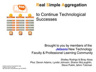 R eal  S imple  A ggregation  to Continue Technological Successes  Brought to you by members of the  Jetsons  New Technology  Faculty & Professional Learning Community Shelley Rodrigo & Biray Alsac Plus: Devon Adams, Lyndsi Johnson, Sharon McLaughlin,  Steve Puklin, &Ann Tolzman  Creative Commons Copyrighted Image Posted at Flickr by  loic hay http://www.flickr.com/photos/loic_hay/139185436/ 