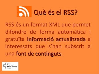 Què és el RSS?
RSS és un format XML que permet
difondre de forma automàtica i
gratuïta informació actualitzada a
interessats que s’han subscrit a
una font de continguts.
             continguts
 