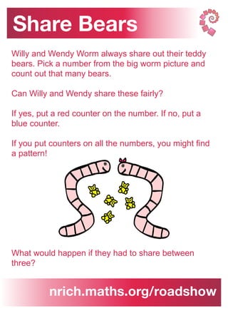 Share Bears
nrich.maths.org/roadshow
Willy and Wendy Worm always share out their teddy
bears. Pick a number from the big worm picture and
count out that many bears.
Can Willy and Wendy share these fairly?
If yes, put a red counter on the number. If no, put a
blue counter.
If you put counters on all the numbers, you might find
a pattern!
What would happen if they had to share between
three?
 