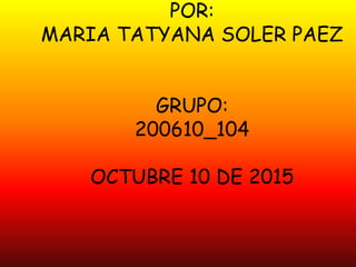 POR:
MARIA TATYANA SOLER PAEZ
GRUPO:
200610_104
OCTUBRE 10 DE 2015
 