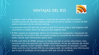 VENTAJAS DEL RSS
• s páginas web y blogs distribuyen a través de los canales RSS las últimas
actualizaciones de aquellas p...