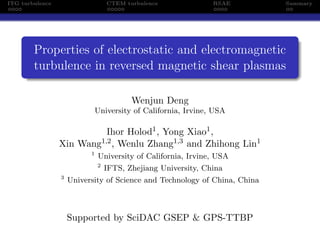 ITG turbulence                     CTEM turbulence              RSAE        Summary




        Properties of electrostatic and electromagnetic
        turbulence in reversed magnetic shear plasmas

                                          Wenjun Deng
                            University of California, Irvine, USA

                                   Ihor Holod1 , Yong Xiao1 ,
                 Xin   Wang1,2 ,     Wenlu Zhang1,3 and Zhihong Lin1
                           1
                               University of California, Irvine, USA
                               2
                                   IFTS, Zhejiang University, China
                 3
                     University of Science and Technology of China, China



                     Supported by SciDAC GSEP & GPS-TTBP
 