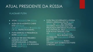 ATUAL PRESIDENTE DA RÚSSIA
VLADIMIR PUTIN


ATUAL PRESIDENTE DA RÚSSIA;



ALÉM DE EX-AGENTE E CHEFE
DOS SERVIÇOS
SECRETOS SOVIÉTICO E RUSSO, KG
B E FSB, RESPECTIVAMENTE.;



PUTIN EXERCEU A PRESIDÊNCIA
ENTRE 2000 E 2008;



ALÉM DE TER SIDO PRIMEIROMINISTRO EM DUAS
OPORTUNIDADES, A PRIMEIRA
ENTRE 1999E 2000, E A SEGUNDA
ENTRE 2008 E 2012.



PUTIN TEM GOVERNADO A RÚSSIA
DESDE A RESIGNAÇÃO DE BORIS
IÉLTSIN, EM 1999. SEU PRIMEIRO
GOVERNO FOI MARCADO POR
PROFUNDAS REFORMAS POLÍTICAS
E ECONÔMICAS, PELO ESTADISMO,
POR NOVAS TENSÕES COM
OSESTADOS UNIDOS E EUROPA
OCIDENTAL, PELA RIGIDEZ COM
OS REBELDES CHECHENOS E PELO
RESGATE
DO NACIONALISMO RUSSO,
ATITUDES QUE LEMBRAM EM PARTE
O REGIME SOVIÉTICO.

 