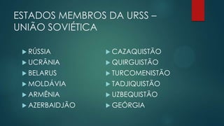 ESTADOS MEMBROS DA URSS –
UNIÃO SOVIÉTICA
 RÚSSIA

 CAZAQUISTÃO

 UCRÂNIA

 QUIRGUISTÃO

 BELARUS

 TURCOMENISTÃO

 MOLDÁVIA

 TADJIQUISTÃO

 ARMÊNIA

 UZBEQUISTÃO

 AZERBAIDJÃO

 GEÓRGIA

 