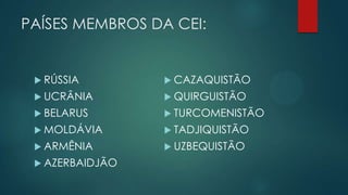 PAÍSES MEMBROS DA CEI:

 RÚSSIA

 CAZAQUISTÃO

 UCRÂNIA

 QUIRGUISTÃO

 BELARUS

 TURCOMENISTÃO

 MOLDÁVIA

 TADJIQUISTÃO

 ARMÊNIA

 UZBEQUISTÃO

 AZERBAIDJÃO

 