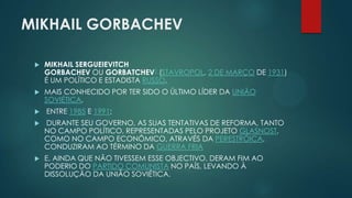 MIKHAIL GORBACHEV


MIKHAIL SERGUEIEVITCH
GORBACHEV OU GORBATCHEV1 (STAVROPOL, 2 DE MARÇO DE 1931)
É UM POLÍTICO E ESTADISTA RUSSO,



MAIS CONHECIDO POR TER SIDO O ÚLTIMO LÍDER DA UNIÃO
SOVIÉTICA,



ENTRE 1985 E 1991;



DURANTE SEU GOVERNO, AS SUAS TENTATIVAS DE REFORMA, TANTO
NO CAMPO POLÍTICO, REPRESENTADAS PELO PROJETO GLASNOST,
COMO NO CAMPO ECONÔMICO, ATRAVÉS DA PERESTRÓICA,
CONDUZIRAM AO TÉRMINO DA GUERRA FRIA



E, AINDA QUE NÃO TIVESSEM ESSE OBJECTIVO, DERAM FIM AO
PODERIO DO PARTIDO COMUNISTA NO PAÍS, LEVANDO À
DISSOLUÇÃO DA UNIÃO SOVIÉTICA.

 