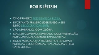 BORIS IÉLTSIN


FOI O PRIMEIRO PRESIDENTE DA RÚSSIA;



E PORTANTO PRIMEIRO LÍDER RUSSO A SER
ELEITO DEMOCRATICAMENTE;



SÃO LEMBRADOS COM GLÓRIA;



MAS SEU GOVERNO, LEMBRADO COM FRUSTRAÇÃO
POR CONTA DAS GRANDES EXPECTATIVAS;



FICOU MARCADO NA HISTÓRIA POR REFORMAS
POLÍTICAS E ECONÔMICAS FRACASSADAS E PELO
CAOS SOCIAL.

 