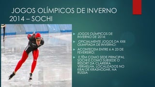 JOGOS OLÍMPICOS DE INVERNO
2014 – SOCHI






JOGOS OLÍMPICOS DE
INVERNO DE 2014;
OFICIALMENTE JOGOS DA XXII
OLIMPÍADA DE INVERNO;
ACONTECEM ENTRE 6 A 23 DE
FEVEREIRO;
E TÊM COMO SEDE PRINCIPAL
SÓCHI E COMO SUBSEDE O
RESORT DA CLAREIRA
VERMELHA, LOCALIZADOS NO
KRAI DE KRASNODAR, NA
RÚSSIA

 