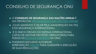 CONSELHO DE SEGURANÇA ONU


O CONSELHO DE SEGURANÇA DAS NAÇÕES UNIDAS É
UM ÓRGÃO DA ORGANIZAÇÃO DAS NAÇÕES UNIDAS;



CUJO MANDATO É ZELAR PELA MANUTENÇÃO DA PAZ
E DA SEGURANÇA INTERNACIONAL;



É O ÚNICO ÓRGÃO DO SISTEMA INTERNACIONAL
CAPAZ DE ADOTAR DECISÕES OBRIGATÓRIAS PARA
TODOS OS ESTADOS-MEMBROS DA ONU;



PODENDO INCLUSIVE AUTORIZAR
INTERVENÇÃO MILITAR PARA GARANTIR A EXECUÇÃO
DE SUAS RESOLUÇÕES;

 