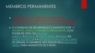 MEMBROS PERMANENTES


O CONSELHO É CONHECIDO TAMBÉM POR
AUTORIZAR O DESDOBRAMENTO DE OPERAÇÕES DE
MANUTENÇÃO DA PAZ E MISSÕES POLÍTICAS ESPECIAIS.



O CONSELHO DE SEGURANÇA É COMPOSTO POR 15
MEMBROS, SENDO 5 MEMBROS PERMANENTES COM
PODER DE VETO: OS ESTADOS
UNIDOS, AFRANÇA, O REINO UNIDO, A RÚSSIA (EXUNIÃO SOVIÉTICA) E A REPÚBLICA POPULAR DA CHINA.
OS DEMAIS 10 MEMBROS SÃO ELEITOS PELAASSEMBLEIA
GERAL PARA MANDATOS DE 2 ANOS.

 