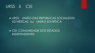 URSS X

CEI

 URSS:

UNIÃO DAS REPÚBLICAS SOCIALISTAS
SOVIÉTICAS ou UNIÃO SOVIÉTICA

 CEI:

COMUNIDADE DOS ESTADOS
INDEPENDENTES

 