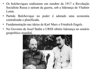 • Os bolcheviques realizaram em outubro de 1917 a Revolução
Socialista Russa e saíram da guerra, sob a liderança de Vladmir
Lenin.
• Partido Bolchevique no poder é adotado uma economia
centralizada e planificada.
• Fundamentação nas ideias de Karl Marx e Friedrich Engels.
• No Governo de Josef Stalin a URSS obtém liderança no senário
geopolítico mundial.
 