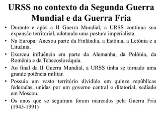 URSS no contexto da Segunda Guerra
Mundial e da Guerra Fria
• Durante e após a II Guerra Mundial, a URSS continua sua
expansão territorial, adotando uma postura imperialista.
• Na Europa: Anexou parte da Finlândia, a Estônia, a Letônia e a
Lituânia.
• Exerceu influência em parte da Alemanha, da Polônia, da
Romênia e da Tchecoslováquia.
• Ao final da II Guerra Mundial, a URSS tinha se tornado uma
grande potência militar.
• Possuía um vasto território dividido em quinze repúblicas
federadas, unidas por um governo central e ditatorial, sediado
em Moscou.
• Os anos que se seguiram foram marcados pela Guerra Fria
(1945-1991)
 