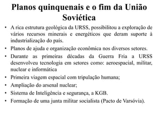 Planos quinquenais e o fim da União
Soviética
• A rica estrutura geológica da URSS, possibilitou a exploração de
vários recursos minerais e energéticos que deram suporte à
industrialização do país.
• Planos de ajuda e organização econômica nos diversos setores.
• Durante as primeiras décadas da Guerra Fria a URSS
desenvolveu tecnologia em setores como: aeroespacial, militar,
nuclear e informática
• Primeira viagem espacial com tripulação humana;
• Ampliação do arsenal nuclear;
• Sistema de Inteligência e segurança, a KGB.
• Formação de uma junta militar socialista (Pacto de Varsóvia).
 