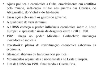 • Ajuda política e econômica a Cuba, envolvimento em conflitos
pelo mundo, influência militar nas guerras das Coreias, do
Afeganistão, do Vietnã e do Irã-Iraque
• Essas ações elevaram os gastos do governo.
• A qualidade de vida diminuiu.
• A URSS começa a perder influência econômica sobre o Leste
Europeu e apresentar sinais de desgastes entre 1970 e 1980.
• 1985: chega ao poder Mickhail Gorbachev: mudanças
inovadoras e radicais.
• Perestroika: planos de restruturação econômica (abertura da
economia.
• Glasnost: abertura ou transparência política.
• Movimentos separatistas e nacionalistas no Leste Europeu.
• Fim da URSS em 1991, finalizando a Guerra Fria.
 