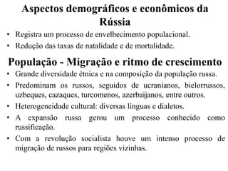 Aspectos demográficos e econômicos da
Rússia
• Registra um processo de envelhecimento populacional.
• Redução das taxas de natalidade e de mortalidade.
População - Migração e ritmo de crescimento
• Grande diversidade étnica e na composição da população russa.
• Predominam os russos, seguidos de ucranianos, bielorrussos,
uzbeques, cazaques, turcomenos, azerbaijanos, entre outros.
• Heterogeneidade cultural: diversas línguas e dialetos.
• A expansão russa gerou um processo conhecido como
russificação.
• Com a revolução socialista houve um intenso processo de
migração de russos para regiões vizinhas.
 