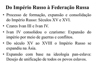 Do Império Russo à Federação Russa
• Processo de formação, expansão e consolidação
do Império Russo: Séculos XV e XVI.
• Czares Ivan III e Ivan IV.
• Ivan IV consolidou o czarismo: Expansão do
império por meio de guerras e conflitos.
• Do século XV ao XVIII o Império Russo se
expandiu na Ásia.
• Expansão com base na ideologia pan-eslava:
Desejo de unificação de todos os povos eslavos.
 