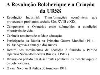 A Revolução Bolchevique e a Criação
da URSS
• Revolução Industrial: Transformações econômicas que
provocaram problemas sociais. Séc. XVIII e XIX.
• Camponeses e Operários eram submetidos a condições
miseráveis de vida.
• Carência nas áreas de saúde e educação.
• Participação da Rússia na Primeira Guerra Mundial (1914 –
1918): Agrava a situação dos russos.
• Dentro dos movimentos de oposição é fundado o Partido
Operário Social-Democrata Russo (POSDR).
• Divisão do partido em duas frentes políticas: os mencheviques e
os bolcheviques.
• O czar Nicolau II abdica do trono em 1917.
 