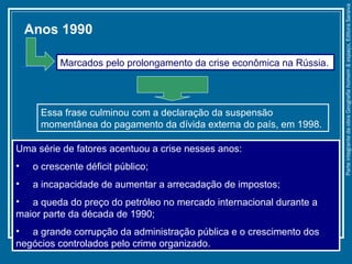 Uma série de fatores acentuou a crise nesses anos:
• o crescente déficit público;
• a incapacidade de aumentar a arrecadação de impostos;
• a queda do preço do petróleo no mercado internacional durante a
maior parte da década de 1990;
• a grande corrupção da administração pública e o crescimento dos
negócios controlados pelo crime organizado.
Essa frase culminou com a declaração da suspensão
momentânea do pagamento da dívida externa do país, em 1998.
Anos 1990
Marcados pelo prolongamento da crise econômica na Rússia.
ParteintegrantedaobraGeografiahomem&espaço,EditoraSaraiva
 