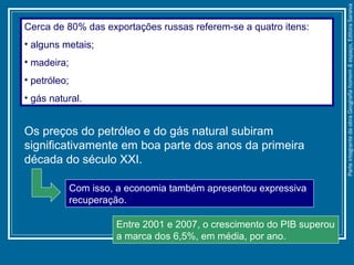 Os preços do petróleo e do gás natural subiram
significativamente em boa parte dos anos da primeira
década do século XXI.
Cerca de 80% das exportações russas referem-se a quatro itens:
• alguns metais;
• madeira;
• petróleo;
• gás natural.
Entre 2001 e 2007, o crescimento do PIB superou
a marca dos 6,5%, em média, por ano.
Com isso, a economia também apresentou expressiva
recuperação.
ParteintegrantedaobraGeografiahomem&espaço,EditoraSaraiva
 