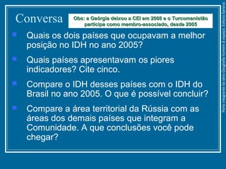 Conversa
 Quais os dois países que ocupavam a melhor
posição no IDH no ano 2005?
 Quais países apresentavam os piores
indicadores? Cite cinco.
 Compare o IDH desses países com o IDH do
Brasil no ano 2005. O que é possível concluir?
 Compare a área territorial da Rússia com as
áreas dos demais países que integram a
Comunidade. A que conclusões você pode
chegar?
Obs: a Geórgia deixou a CEI em 2008 e o TurcomenistãoObs: a Geórgia deixou a CEI em 2008 e o Turcomenistão
participa como membro-associado, desde 2005participa como membro-associado, desde 2005
ParteintegrantedaobraGeografiahomem&espaço,EditoraSaraiva
 