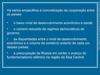 Há sérios empecilhos à concretização da cooperação entre
os países:
• o baixo nível de desenvolvimento econômico e social;
• o número reduzido de regimes democráticos de
governo;
• as disparidades entre o nível de desenvolvimento
econômico e o volume de comércio exterior de cada um
desses países;
• a preocupação da Rússia em conter o avanço do
fundamentalismo islâmico na região da Ásia Central.
ParteintegrantedaobraGeografiahomem&espaço,EditoraSaraiva
 