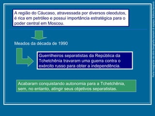 Acabaram conquistando autonomia para a Tchetchênia,
sem, no entanto, atingir seus objetivos separatistas.
A região do Cáucaso, atravessada por diversos oleodutos,
é rica em petróleo e possui importância estratégica para o
poder central em Moscou.
Meados da década de 1990
Guerrilheiros separatistas da República da
Tchetchênia travaram uma guerra contra o
exército russo para obter a independência.
ParteintegrantedaobraGeografiahomem&espaço,EditoraSaraiva
 