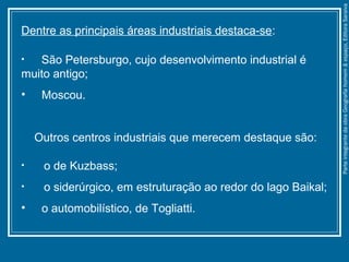 Dentre as principais áreas industriais destaca-se:
• São Petersburgo, cujo desenvolvimento industrial é
muito antigo;
• Moscou.
Outros centros industriais que merecem destaque são:
• o de Kuzbass;
• o siderúrgico, em estruturação ao redor do lago Baikal;
• o automobilístico, de Togliatti.
ParteintegrantedaobraGeografiahomem&espaço,EditoraSaraiva
 