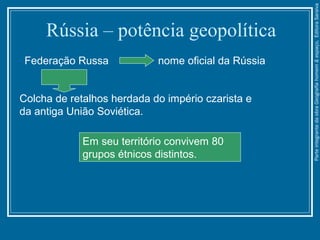 Rússia – potência geopolítica
Federação Russa nome oficial da Rússia
Colcha de retalhos herdada do império czarista e
da antiga União Soviética.
Em seu território convivem 80
grupos étnicos distintos.
ParteintegrantedaobraGeografiahomem&espaço,EditoraSaraiva
 