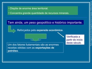 • Dispõe de enorme área territorial.
• Concentra grande quantidade de recursos minerais.
Tem ainda, um peso geopolítico e histórico importante.
Reforçados pela expansão econômica.
Um dos fatores fudamentais são as enormes
receitas obtidas com as exportações de
petróleo.
Verificada a
partir do início
deste século.
ParteintegrantedaobraGeografiahomem&espaço,EditoraSaraiva
 