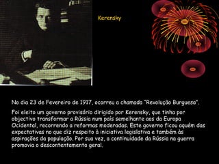 Kerensky




No dia 23 de Fevereiro de 1917, ocorreu a chamada “Revolução Burguesa”.
Foi eleito um governo provisório dirigido por Kerensky, que tinha por
objectivo transformar a Rússia num país semelhante aos da Europa
Ocidental, recorrendo a reformas moderadas. Este governo ficou aquém das
expectativas no que diz respeito à iniciativa legislativa e também às
aspirações da população. Por sua vez, a continuidade da Rússia na guerra
promovia o descontentamento geral.
 
