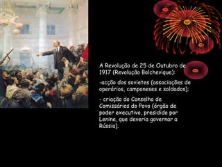 A Revolução de 25 de Outubro de
1917 (Revolução Bolchevique):
-acção dos sovietes (associações de
operários, camponeses e soldados);
- criação do Conselho de
Comissários do Povo (órgão de
poder executivo, presidido por
Lenine, que deveria governar a
Rússia).
 