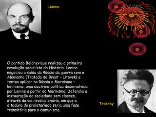 Lenine




O partido Bolchevique realizou a primeira
revolução socialista da História. Lenine
negociou a saída da Rússia da guerra com a
Alemanha (Tratado de Brest – Litovsk) e
tentou aplicar na Rússia o Marxismo –
leninismo, uma doutrina política desenvolvida
por Lenine a partir do Marxismo. Defendia a
instauração da sociedade sem classes,
através da via revolucionária, em que a
ditadura do proletariado seria uma fase         Trotsky
transitória para o comunismo.
 
