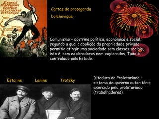 Cartaz de propaganda
                    bolchevique




                    Comunismo – doutrina política, económica e social,
                    segundo a qual a abolição da propriedade privada
                    permitia atingir uma sociedade sem classes sociais,
                    isto é, sem exploradores nem explorados. Tudo é
                    controlado pelo Estado.



                                           Ditadura do Proletariado –
Estaline   Lenine        Trotsky
                                           sistema de governo autoritário
                                           exercido pelo proletariado
                                           (trabalhadores).
 