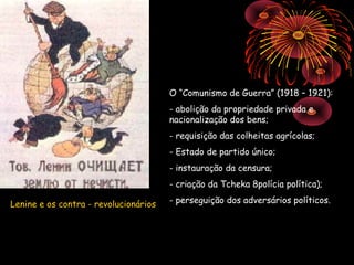 O “Comunismo de Guerra” (1918 – 1921):
                                       - abolição da propriedade privada e
                                       nacionalização dos bens;
                                       - requisição das colheitas agrícolas;
                                       - Estado de partido único;
                                       - instauração da censura;
                                       - criação da Tcheka 8polícia política);

Lenine e os contra - revolucionários   - perseguição dos adversários políticos.
 