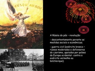 A Rússia do pós – revolução:
- descontentamento perante as
medidas sociais e económicas;
- guerra civil (exército branco –
russos moderados e defensores
do czarismo, apoiados por países
da Europa ocidental- contra o
exército vermelho ou
bolchevique).
 
