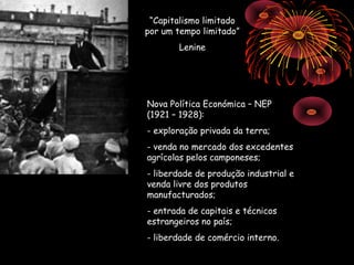 “Capitalismo limitado
por um tempo limitado”
       Lenine




Nova Política Económica – NEP
(1921 – 1928):
- exploração privada da terra;
- venda no mercado dos excedentes
agrícolas pelos camponeses;
- liberdade de produção industrial e
venda livre dos produtos
manufacturados;
- entrada de capitais e técnicos
estrangeiros no país;
- liberdade de comércio interno.
 