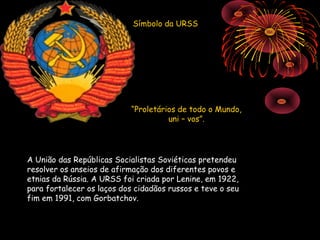 Símbolo da URSS




                            “Proletários de todo o Mundo,
                                      uni – vos”.




A União das Repúblicas Socialistas Soviéticas pretendeu
resolver os anseios de afirmação dos diferentes povos e
etnias da Rússia. A URSS foi criada por Lenine, em 1922,
para fortalecer os laços dos cidadãos russos e teve o seu
fim em 1991, com Gorbatchov.
 
