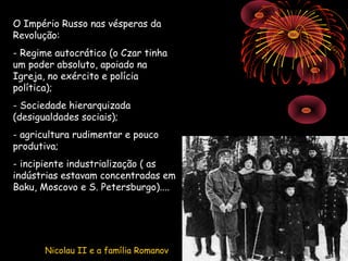 O Império Russo nas vésperas da
Revolução:
- Regime autocrático (o Czar tinha
um poder absoluto, apoiado na
Igreja, no exército e polícia           Track No02.wma
política);
- Sociedade hierarquizada
(desigualdades sociais);
- agricultura rudimentar e pouco
produtiva;
- incipiente industrialização ( as
indústrias estavam concentradas em
Baku, Moscovo e S. Petersburgo)....




       Nicolau II e a família Romanov
 